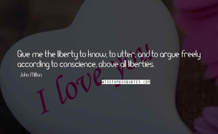 John Milton Quotes: Give me the liberty to know, to utter, and to argue freely according to conscience, above all liberties.