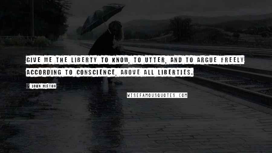 John Milton Quotes: Give me the liberty to know, to utter, and to argue freely according to conscience, above all liberties.