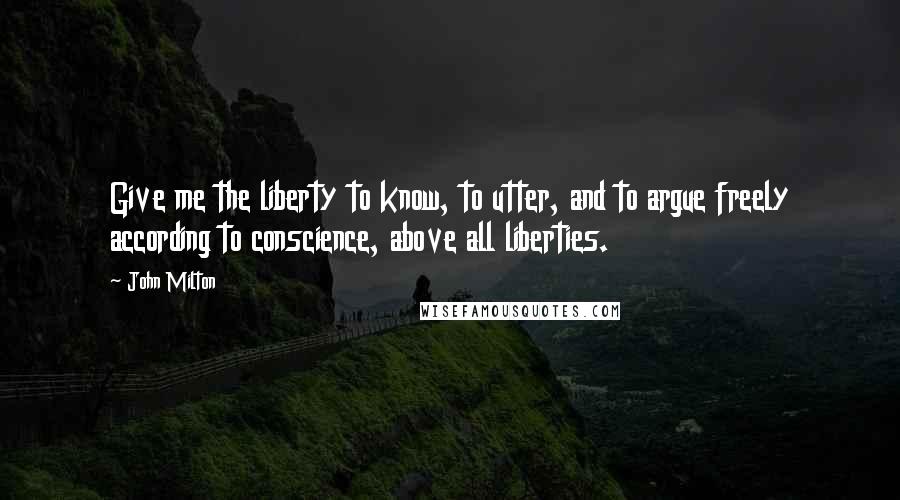 John Milton Quotes: Give me the liberty to know, to utter, and to argue freely according to conscience, above all liberties.