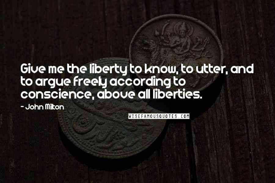 John Milton Quotes: Give me the liberty to know, to utter, and to argue freely according to conscience, above all liberties.