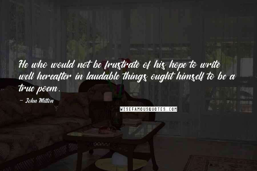 John Milton Quotes: He who would not be frustrate of his hope to write well hereafter in laudable things ought himself to be a true poem.