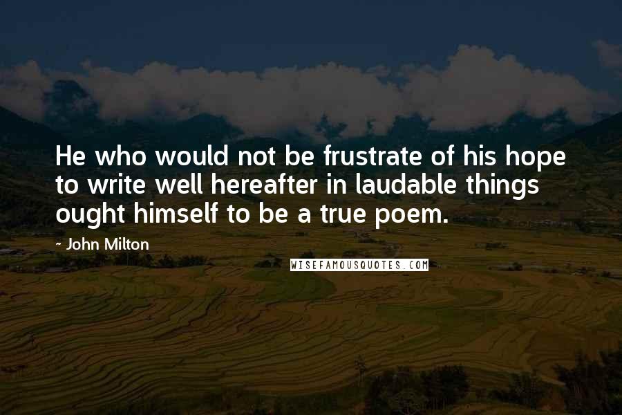 John Milton Quotes: He who would not be frustrate of his hope to write well hereafter in laudable things ought himself to be a true poem.