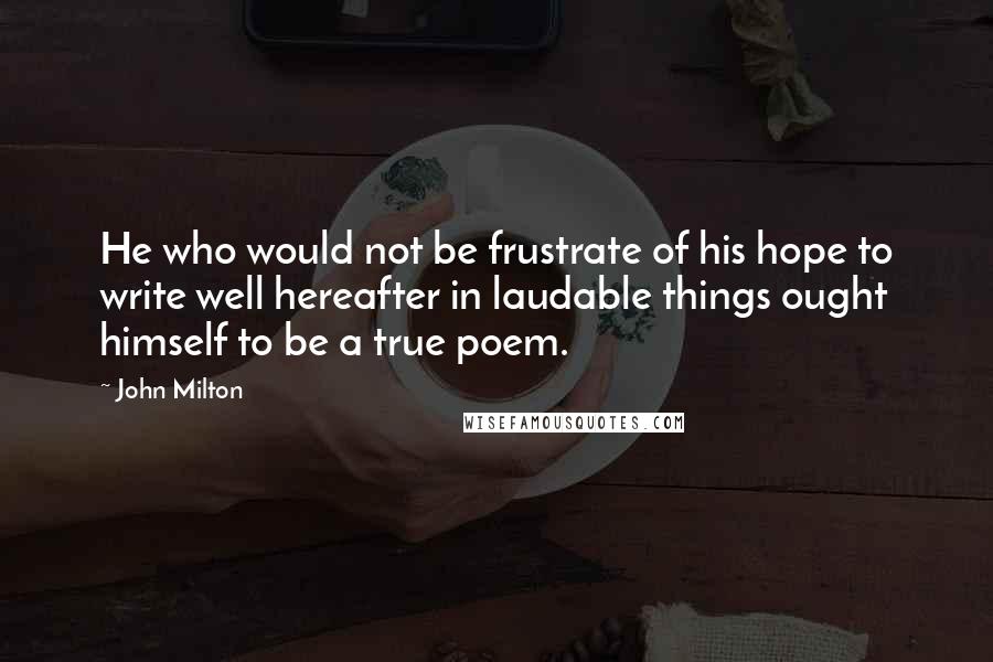 John Milton Quotes: He who would not be frustrate of his hope to write well hereafter in laudable things ought himself to be a true poem.