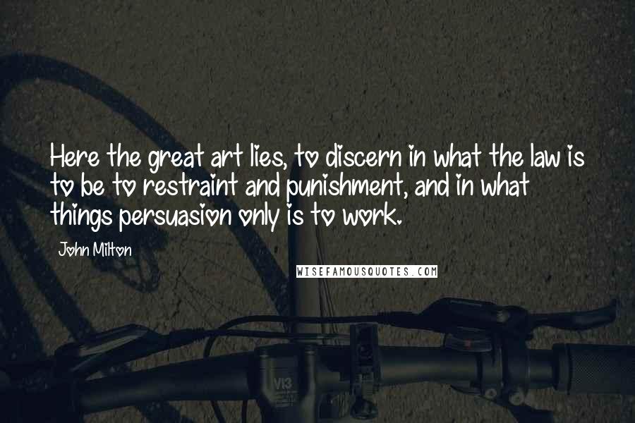 John Milton Quotes: Here the great art lies, to discern in what the law is to be to restraint and punishment, and in what things persuasion only is to work.