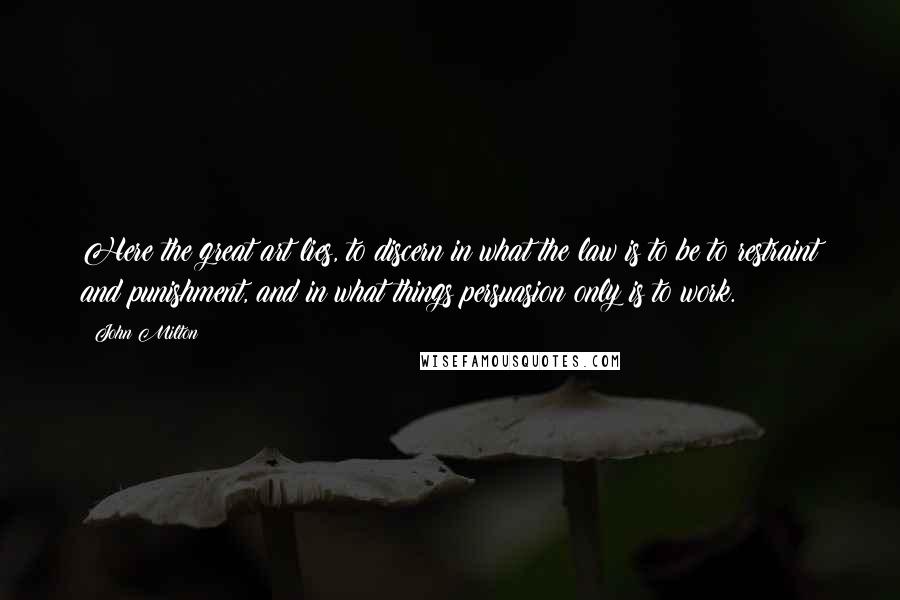 John Milton Quotes: Here the great art lies, to discern in what the law is to be to restraint and punishment, and in what things persuasion only is to work.