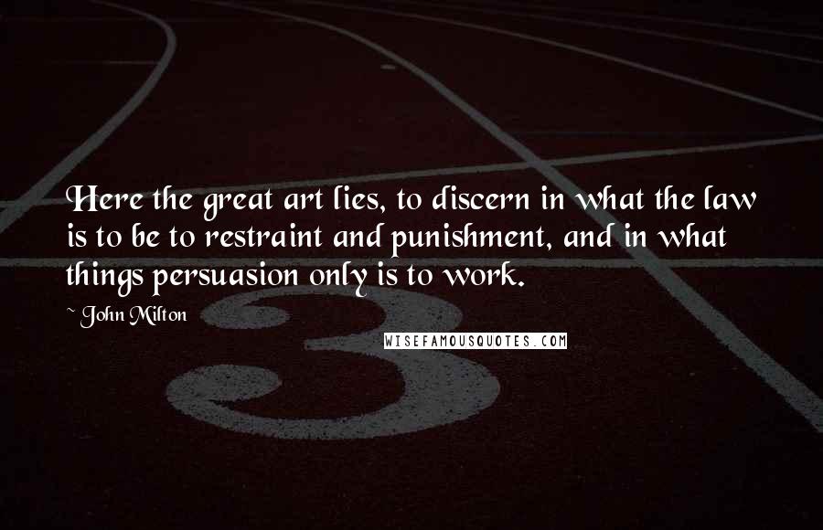 John Milton Quotes: Here the great art lies, to discern in what the law is to be to restraint and punishment, and in what things persuasion only is to work.