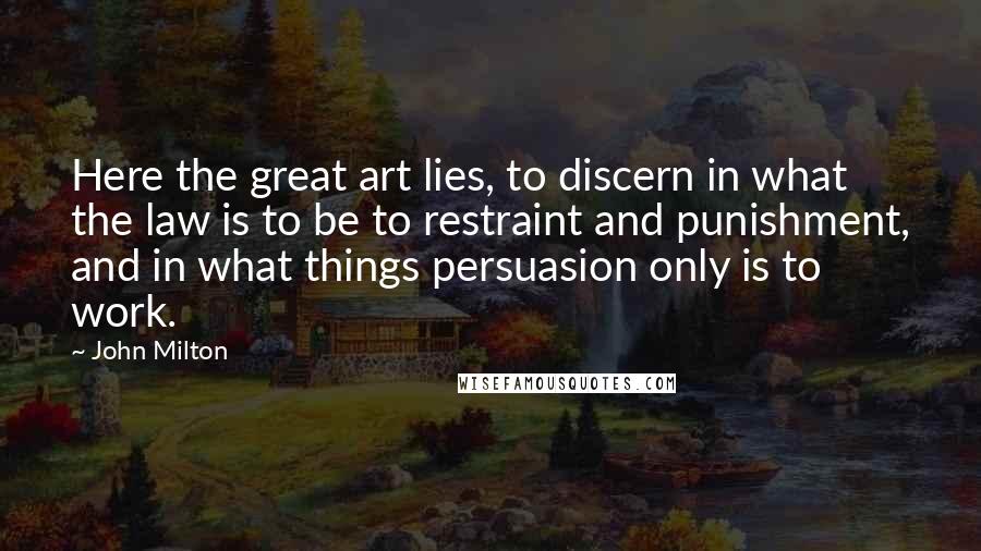 John Milton Quotes: Here the great art lies, to discern in what the law is to be to restraint and punishment, and in what things persuasion only is to work.