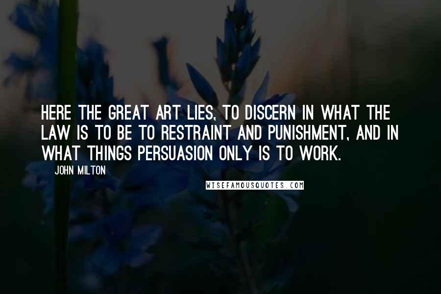 John Milton Quotes: Here the great art lies, to discern in what the law is to be to restraint and punishment, and in what things persuasion only is to work.