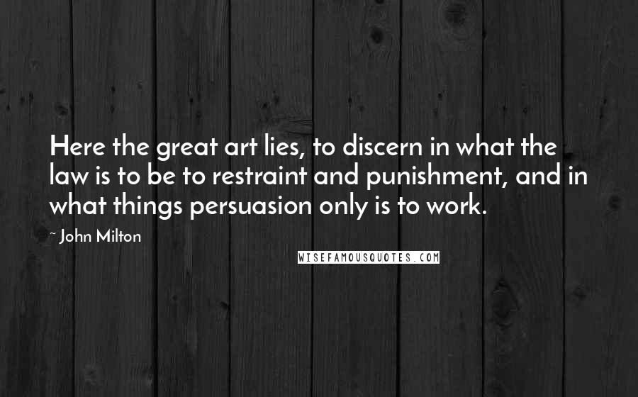 John Milton Quotes: Here the great art lies, to discern in what the law is to be to restraint and punishment, and in what things persuasion only is to work.