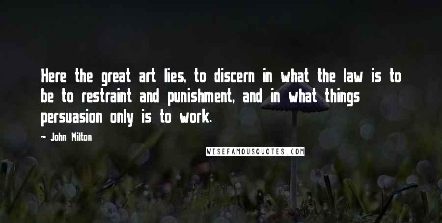 John Milton Quotes: Here the great art lies, to discern in what the law is to be to restraint and punishment, and in what things persuasion only is to work.