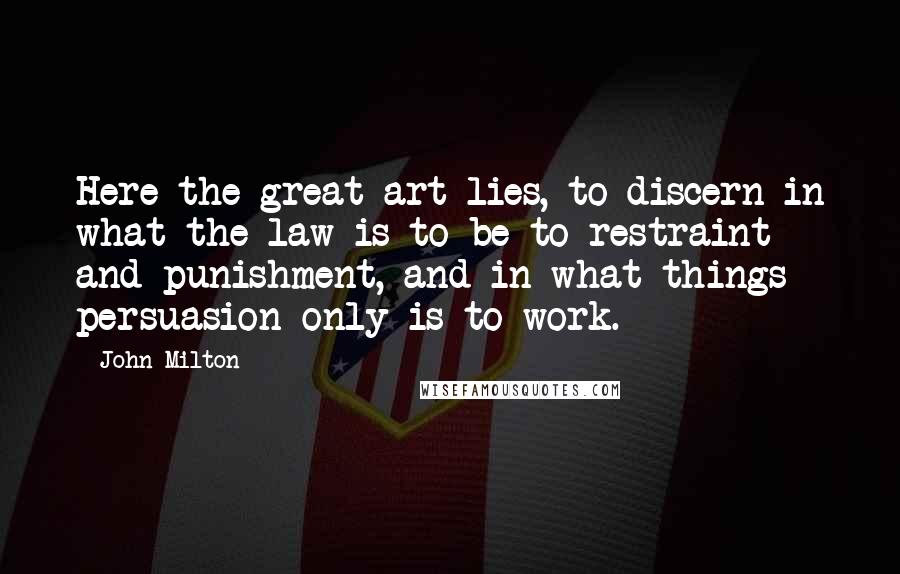 John Milton Quotes: Here the great art lies, to discern in what the law is to be to restraint and punishment, and in what things persuasion only is to work.