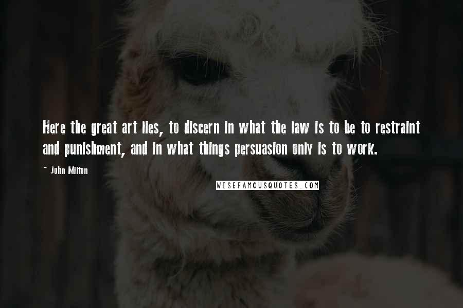 John Milton Quotes: Here the great art lies, to discern in what the law is to be to restraint and punishment, and in what things persuasion only is to work.