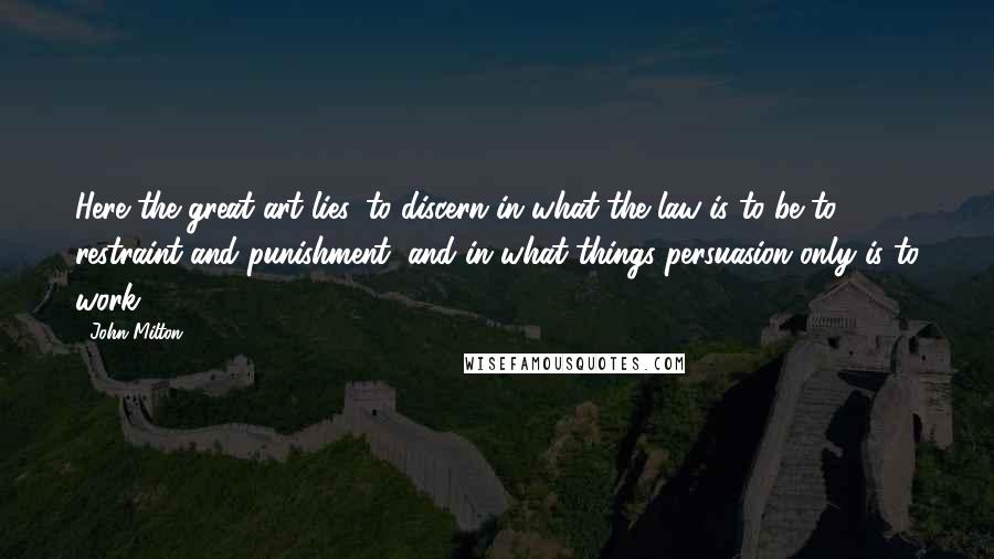 John Milton Quotes: Here the great art lies, to discern in what the law is to be to restraint and punishment, and in what things persuasion only is to work.