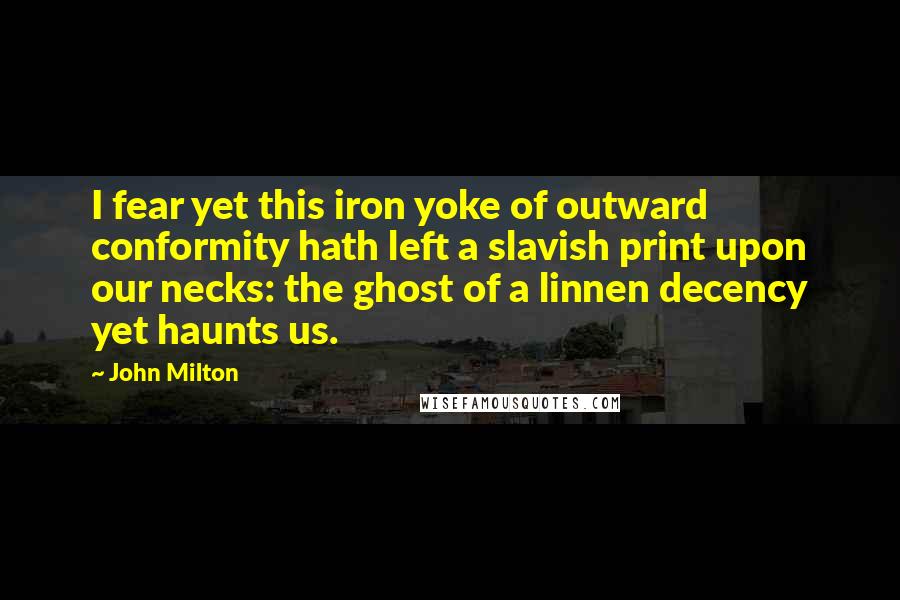 John Milton Quotes: I fear yet this iron yoke of outward conformity hath left a slavish print upon our necks: the ghost of a linnen decency yet haunts us.