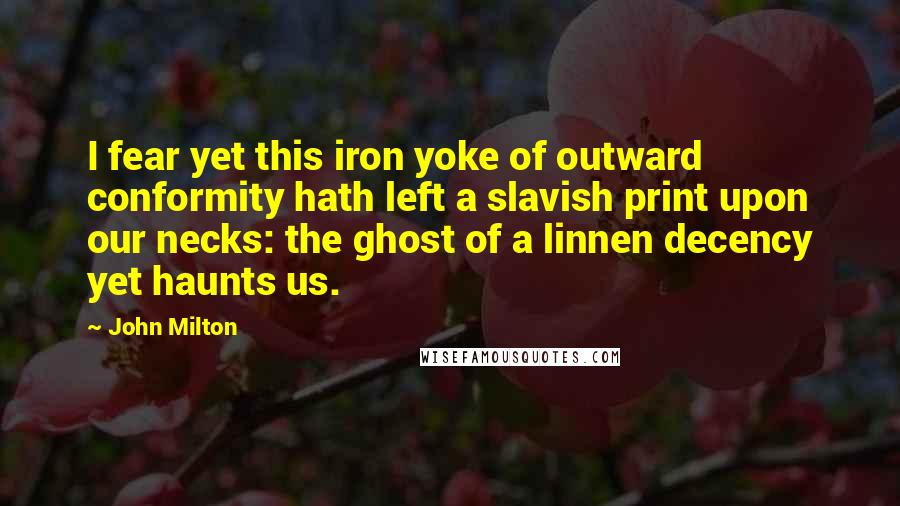 John Milton Quotes: I fear yet this iron yoke of outward conformity hath left a slavish print upon our necks: the ghost of a linnen decency yet haunts us.