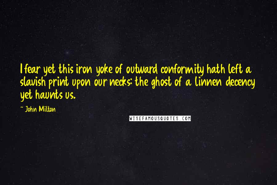 John Milton Quotes: I fear yet this iron yoke of outward conformity hath left a slavish print upon our necks: the ghost of a linnen decency yet haunts us.