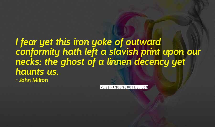 John Milton Quotes: I fear yet this iron yoke of outward conformity hath left a slavish print upon our necks: the ghost of a linnen decency yet haunts us.