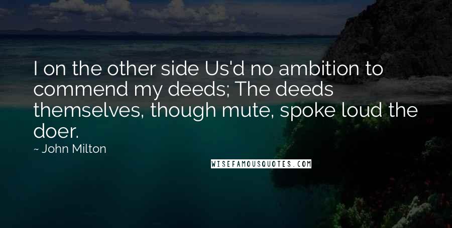John Milton Quotes: I on the other side Us'd no ambition to commend my deeds; The deeds themselves, though mute, spoke loud the doer.