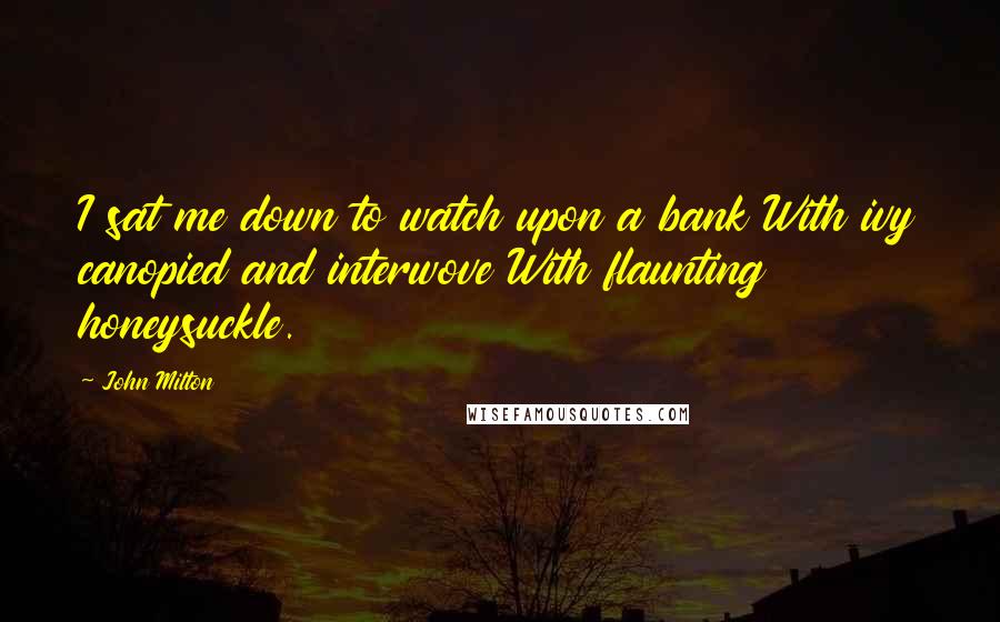 John Milton Quotes: I sat me down to watch upon a bank With ivy canopied and interwove With flaunting honeysuckle.