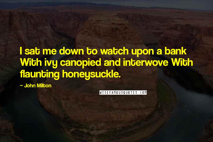 John Milton Quotes: I sat me down to watch upon a bank With ivy canopied and interwove With flaunting honeysuckle.