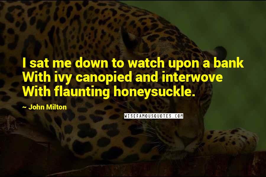 John Milton Quotes: I sat me down to watch upon a bank With ivy canopied and interwove With flaunting honeysuckle.