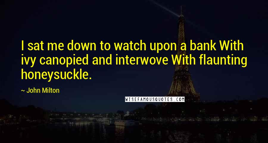 John Milton Quotes: I sat me down to watch upon a bank With ivy canopied and interwove With flaunting honeysuckle.
