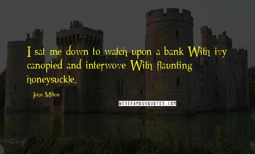 John Milton Quotes: I sat me down to watch upon a bank With ivy canopied and interwove With flaunting honeysuckle.