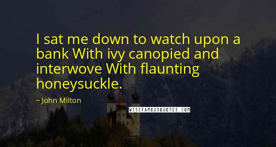 John Milton Quotes: I sat me down to watch upon a bank With ivy canopied and interwove With flaunting honeysuckle.