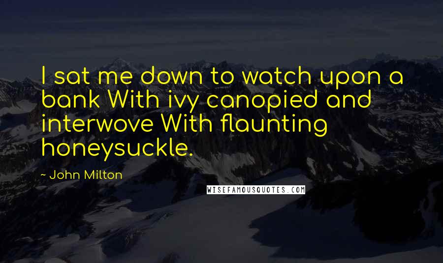 John Milton Quotes: I sat me down to watch upon a bank With ivy canopied and interwove With flaunting honeysuckle.