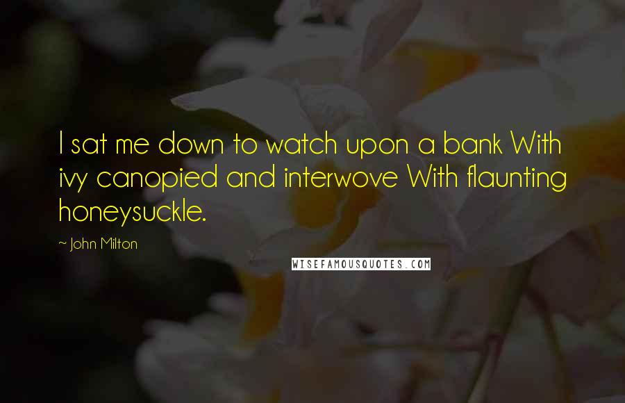 John Milton Quotes: I sat me down to watch upon a bank With ivy canopied and interwove With flaunting honeysuckle.