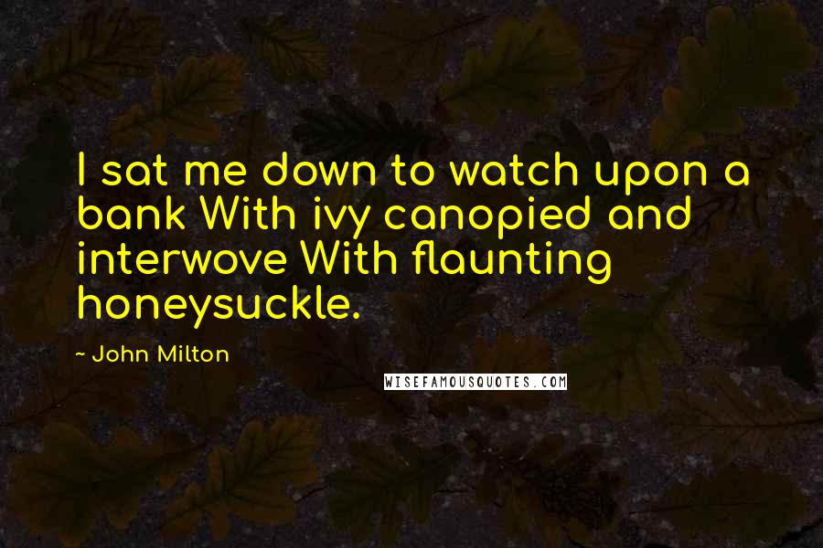 John Milton Quotes: I sat me down to watch upon a bank With ivy canopied and interwove With flaunting honeysuckle.