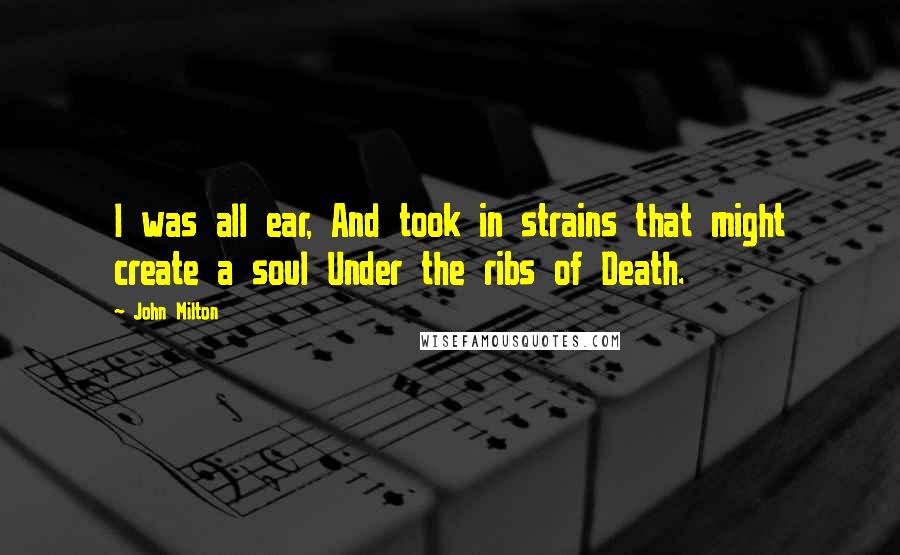 John Milton Quotes: I was all ear, And took in strains that might create a soul Under the ribs of Death.