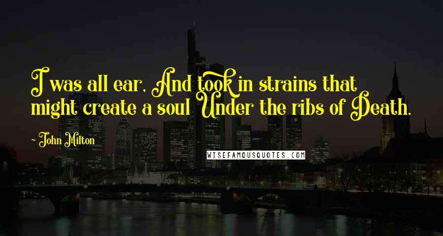 John Milton Quotes: I was all ear, And took in strains that might create a soul Under the ribs of Death.