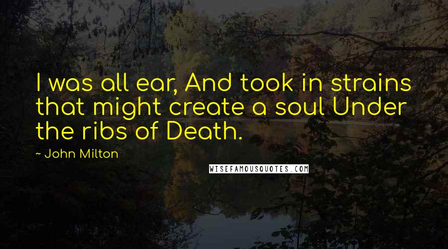 John Milton Quotes: I was all ear, And took in strains that might create a soul Under the ribs of Death.