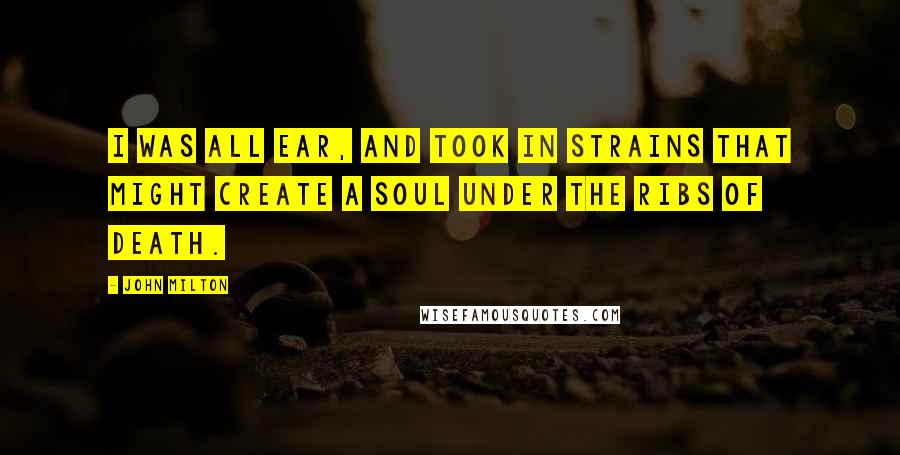 John Milton Quotes: I was all ear, And took in strains that might create a soul Under the ribs of Death.