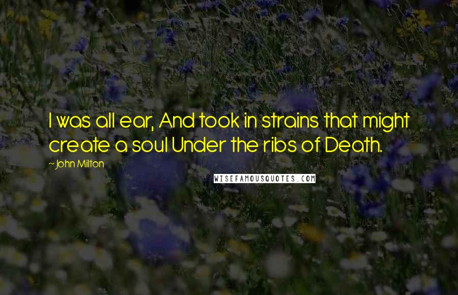 John Milton Quotes: I was all ear, And took in strains that might create a soul Under the ribs of Death.
