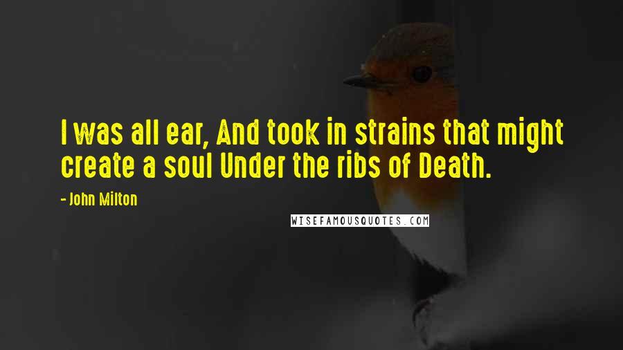 John Milton Quotes: I was all ear, And took in strains that might create a soul Under the ribs of Death.
