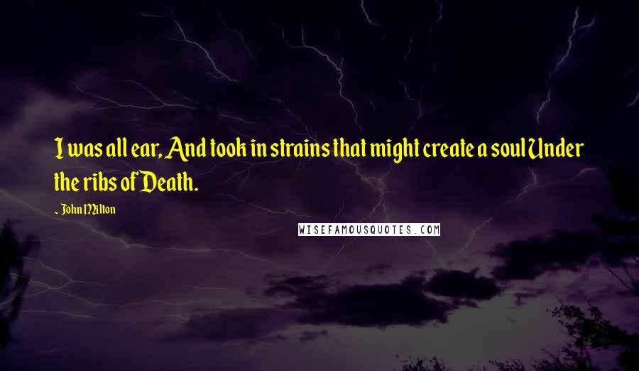 John Milton Quotes: I was all ear, And took in strains that might create a soul Under the ribs of Death.