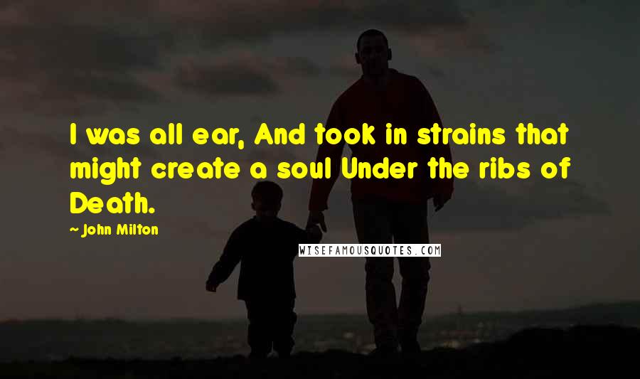John Milton Quotes: I was all ear, And took in strains that might create a soul Under the ribs of Death.