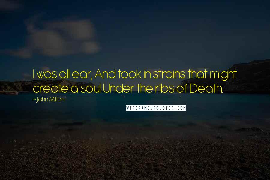 John Milton Quotes: I was all ear, And took in strains that might create a soul Under the ribs of Death.