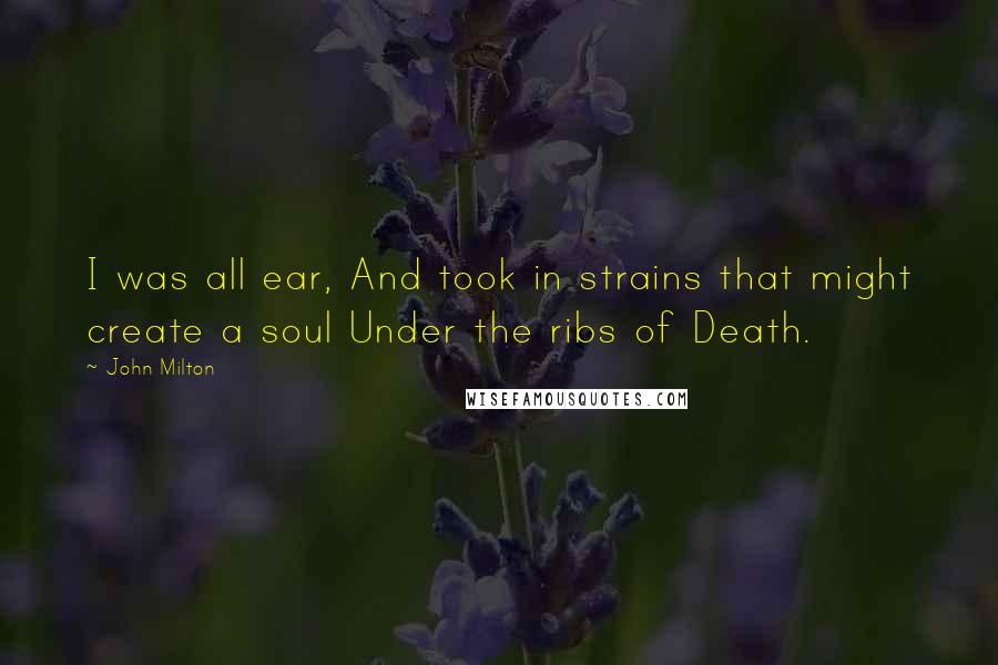 John Milton Quotes: I was all ear, And took in strains that might create a soul Under the ribs of Death.