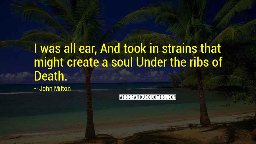 John Milton Quotes: I was all ear, And took in strains that might create a soul Under the ribs of Death.