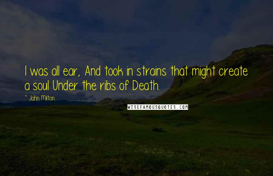 John Milton Quotes: I was all ear, And took in strains that might create a soul Under the ribs of Death.