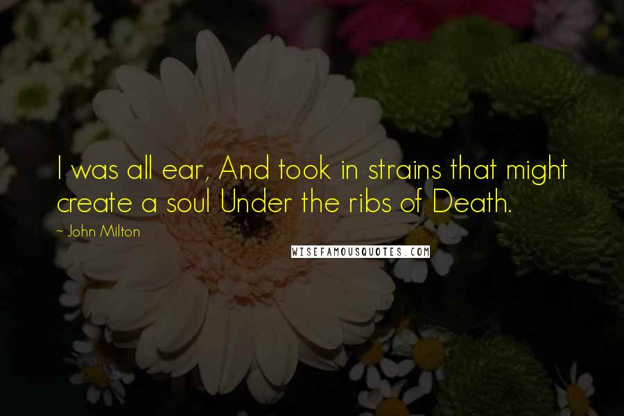 John Milton Quotes: I was all ear, And took in strains that might create a soul Under the ribs of Death.