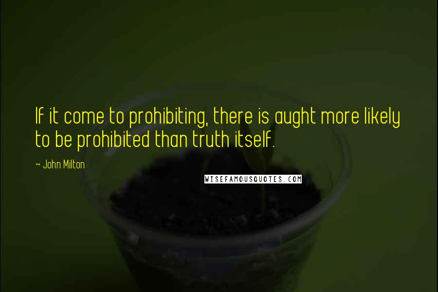 John Milton Quotes: If it come to prohibiting, there is aught more likely to be prohibited than truth itself.