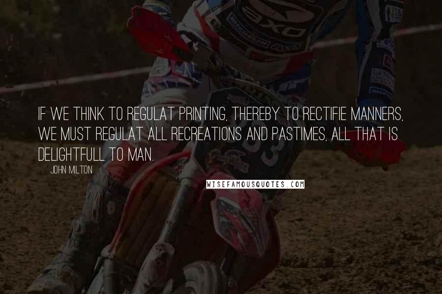 John Milton Quotes: If we think to regulat Printing, thereby to rectifie manners, we must regulat all recreations and pastimes, all that is delightfull to Man.