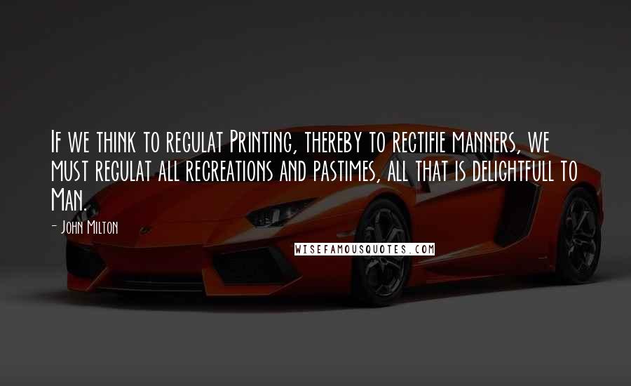 John Milton Quotes: If we think to regulat Printing, thereby to rectifie manners, we must regulat all recreations and pastimes, all that is delightfull to Man.