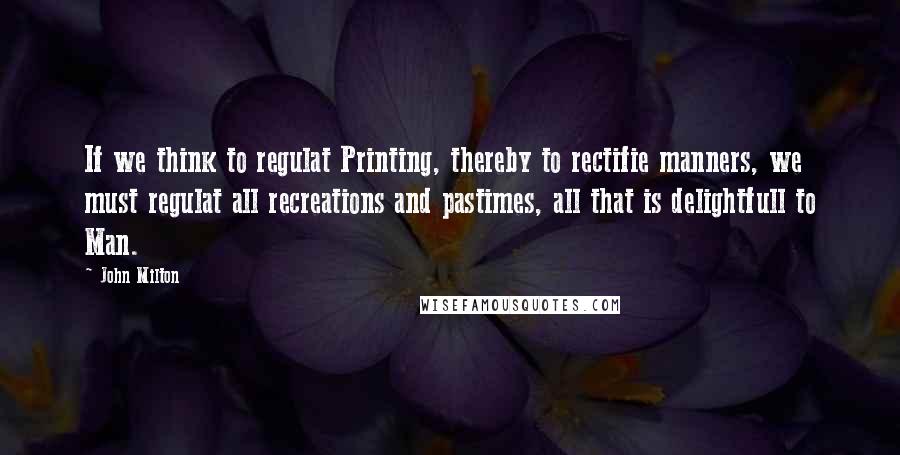 John Milton Quotes: If we think to regulat Printing, thereby to rectifie manners, we must regulat all recreations and pastimes, all that is delightfull to Man.