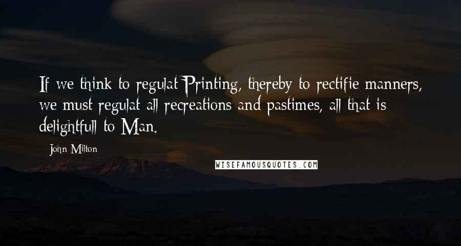 John Milton Quotes: If we think to regulat Printing, thereby to rectifie manners, we must regulat all recreations and pastimes, all that is delightfull to Man.