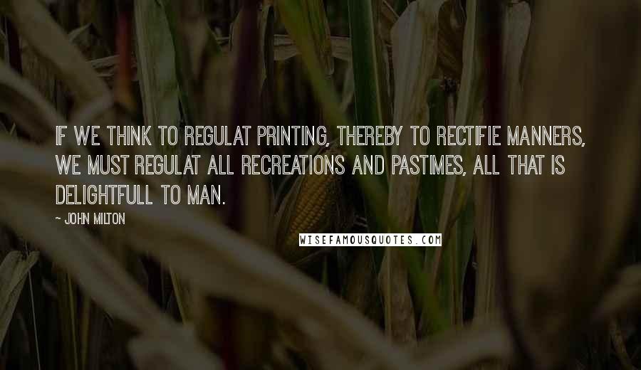 John Milton Quotes: If we think to regulat Printing, thereby to rectifie manners, we must regulat all recreations and pastimes, all that is delightfull to Man.